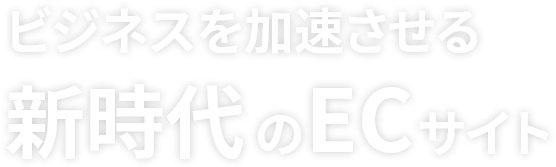 ビジネスを加速させる新時代のECサイト